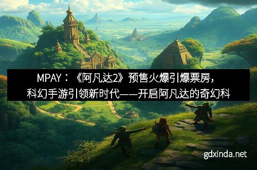 MPAY：《阿凡达2》预售火爆引爆票房，科幻手游引领新时代——开启阿凡达的奇幻科幻新纪元